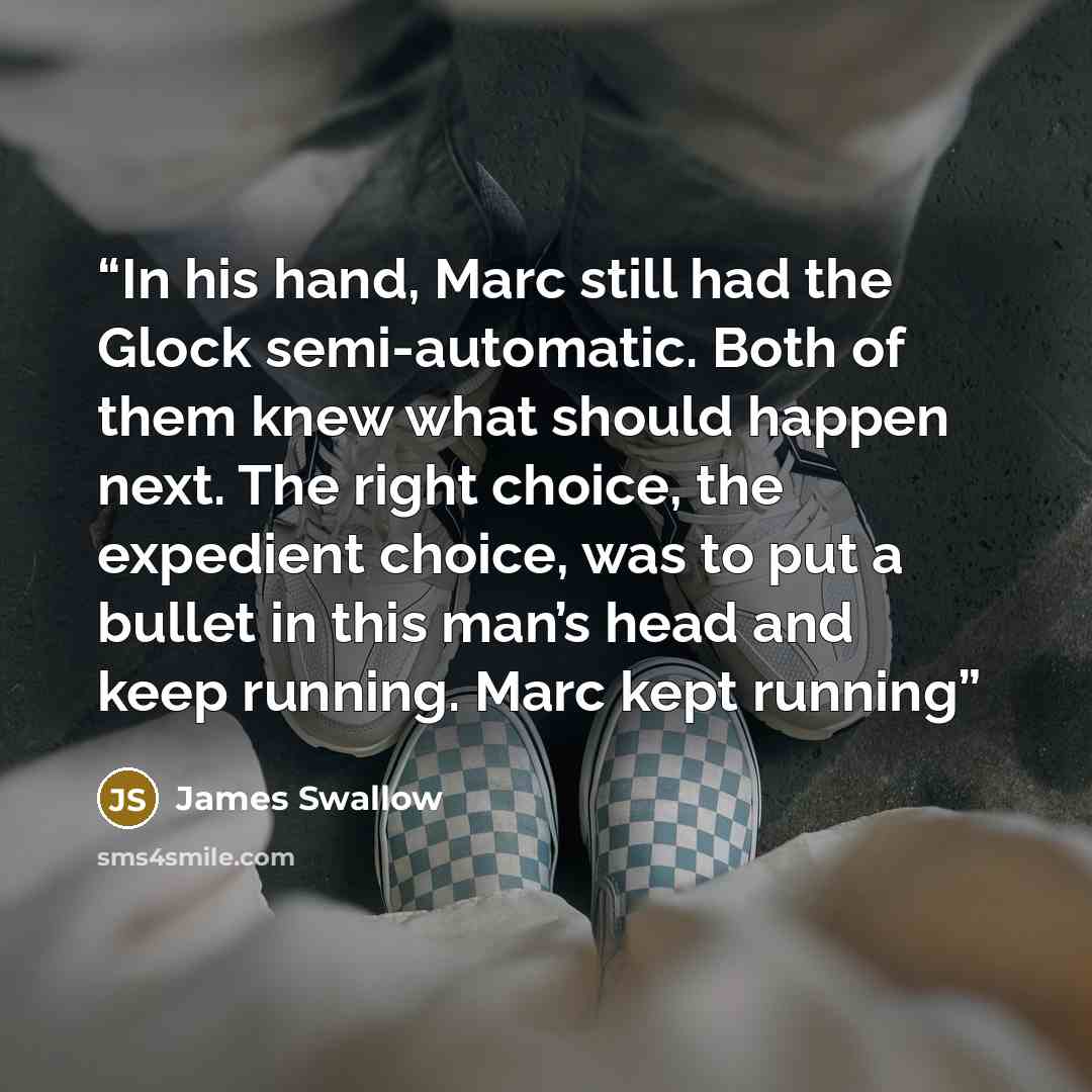 “In his hand, Marc still had the Glock semi-automatic. Both of them knew what should happen next. The right choice, the expedient choice, was to put a bullet in this man’s head and keep running. Marc kept running” quote by James Swallow