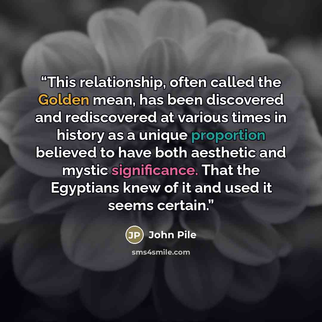 “This relationship, often called the Golden mean, has been discovered and rediscovered at various times in history as a unique proportion believed to have both aesthetic and mystic significance. That the Egyptians knew of it and used it seems certain.” quote by John Pile