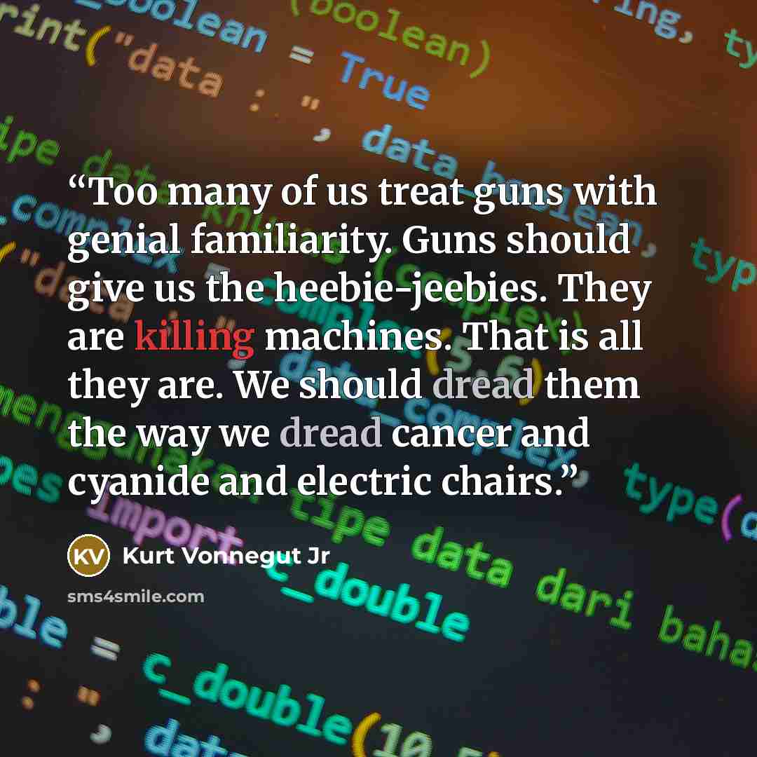 “Too many of us treat guns with genial familiarity. Guns should give us the heebie-jeebies. They are killing machines. That is all they are. We should dread them the way we dread cancer and cyanide and electric chairs.” quote by Kurt Vonnegut Jr