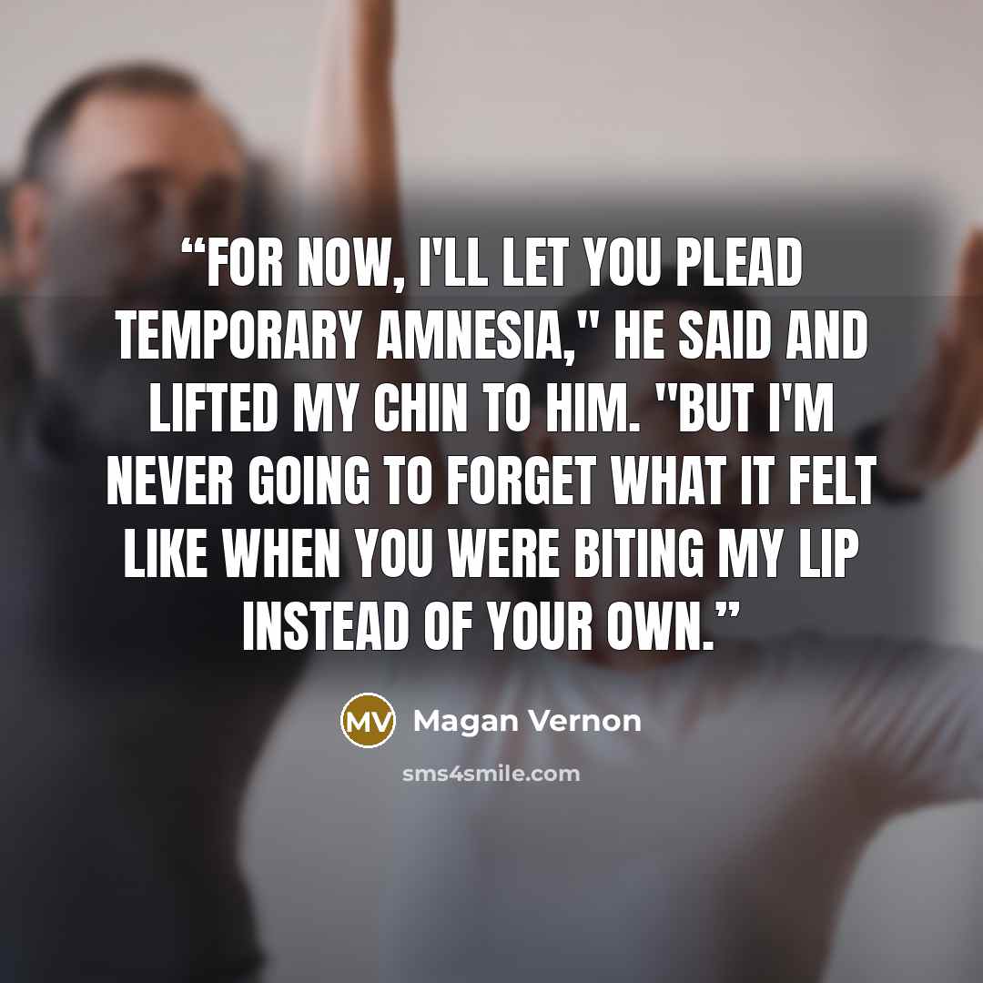 “For now, I'll let you plead temporary amnesia," he said and lifted my chin to him. "But I'm never going to forget what it felt like when you were biting my lip instead of your own.” quote by Magan Vernon