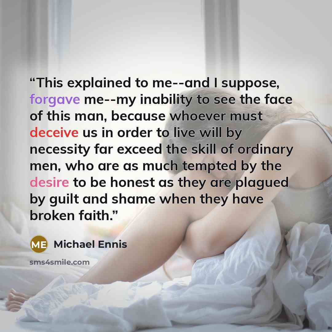 “This explained to me--and I suppose, forgave me--my inability to see the face of this man, because whoever must deceive us in order to live will by necessity far exceed the skill of ordinary men, who are as much tempted by the desire to be honest as they are plagued by guilt and shame when they…” quote by Michael Ennis