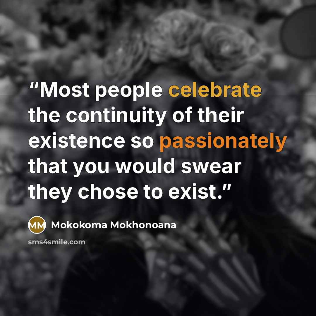 “Most people celebrate the continuity of their existence so passionately that you would swear they chose to exist.” quote by Mokokoma Mokhonoana