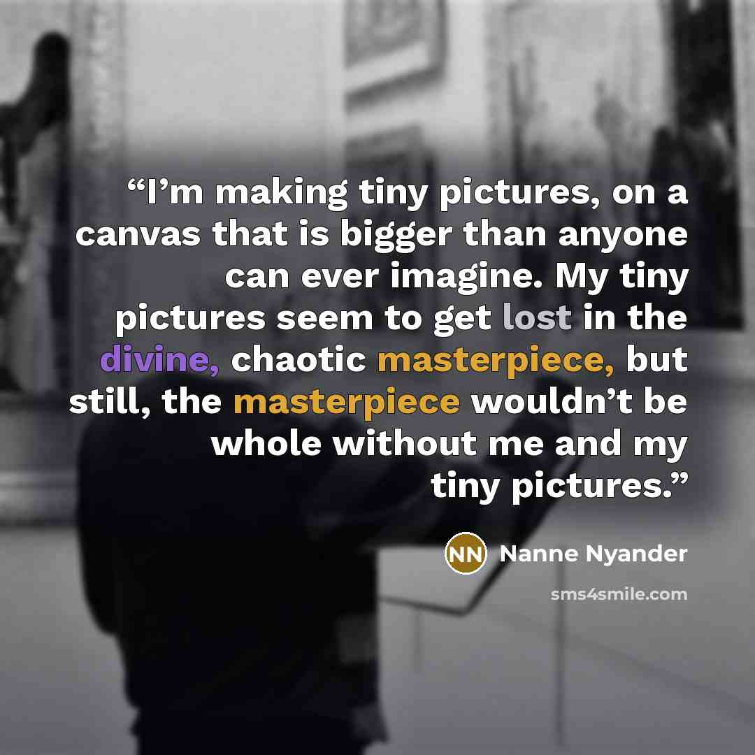 “I’m making tiny pictures, on a canvas that is bigger than anyone can ever imagine. My tiny pictures seem to get lost in the divine, chaotic masterpiece, but still, the masterpiece wouldn’t be whole without me and my tiny pictures.” quote by Nanne Nyander