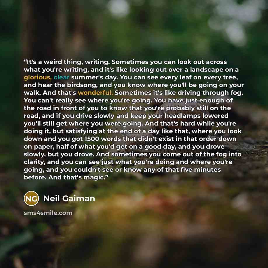 “It's a weird thing, writing. Sometimes you can look out across what you're writing, and it's like looking out over a landscape on a glorious, clear summer's day. You can see every leaf on every tree, and hear the birdsong, and you know where you'll be going on your walk. And that's wonderful…” quote by Neil Gaiman