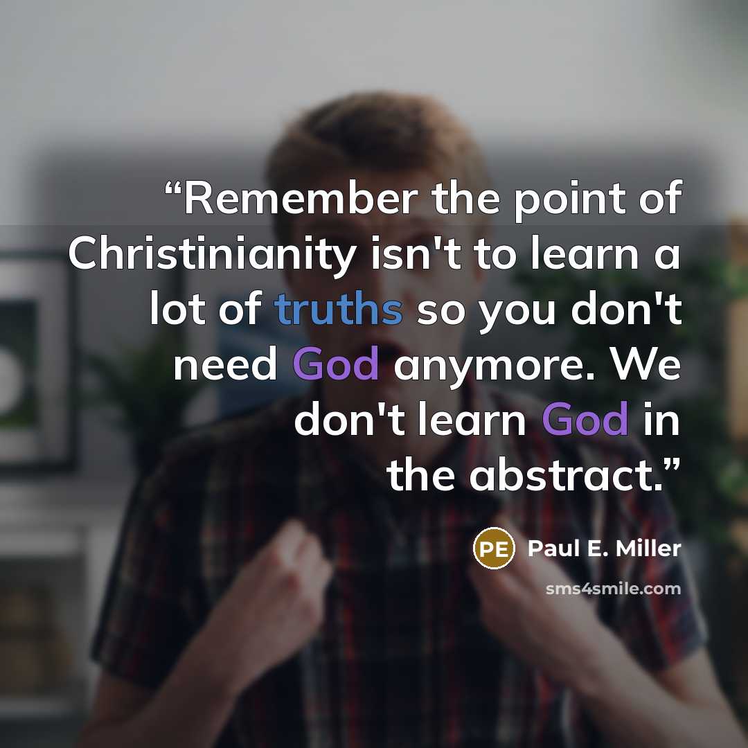 “Remember the point of Christinianity isn't to learn a lot of truths so you don't need God anymore. We don't learn God in the abstract.” quote by Paul E. Miller