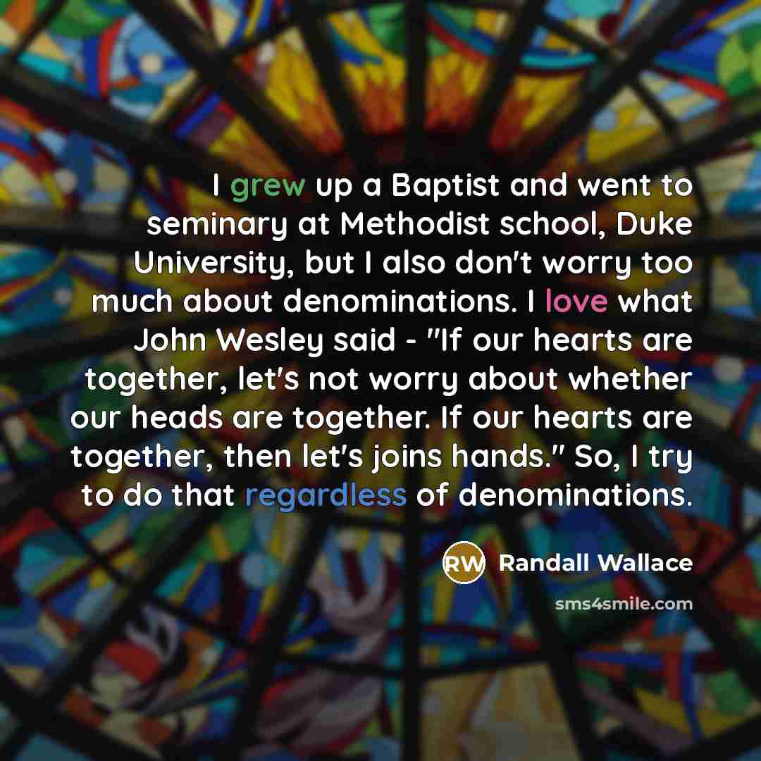 “I grew up a Baptist and went to seminary at Methodist school, Duke University, but I also don't worry too much about denominations. I love what John Wesley said - "If our hearts are together, let's not worry about whether our heads are together. If our hearts are together, then let's joins hands."…” quote by Randall Wallace