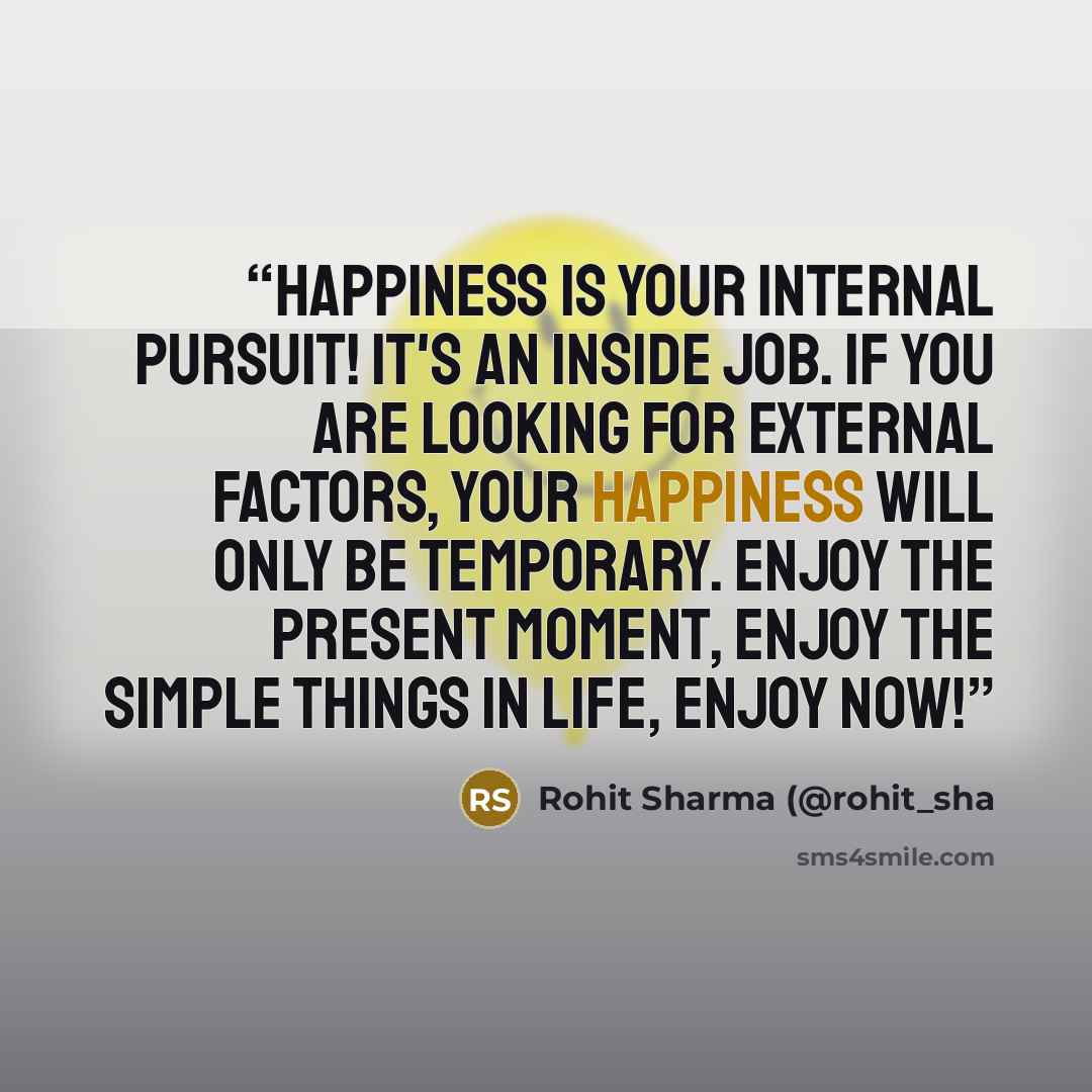 “Happiness is your internal pursuit! It's an inside job. If you are looking for external factors, your happiness will only be temporary. Enjoy the present moment, enjoy the simple things in life, enjoy now!” quote by Rohit Sharma (@rohit_sha