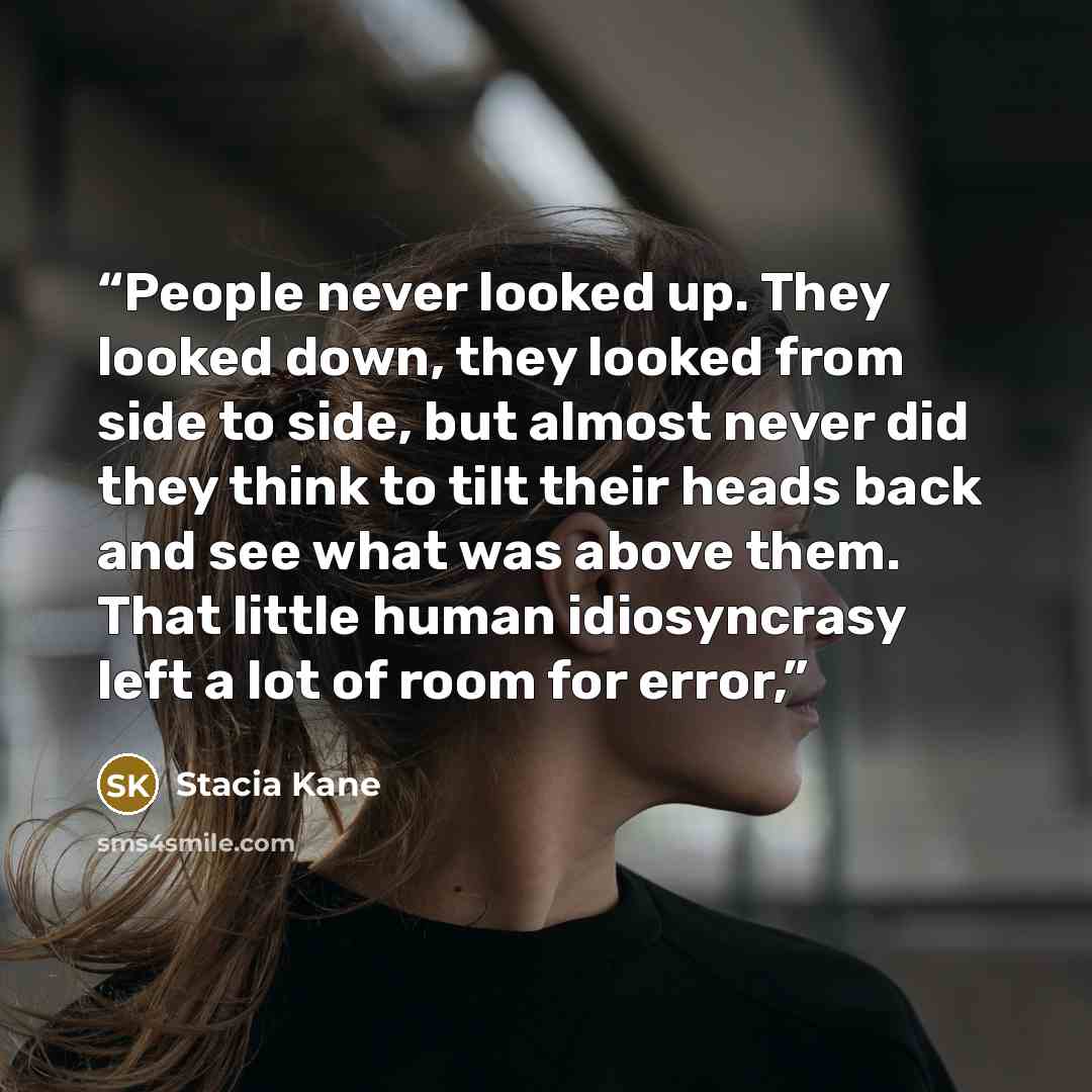 “People never looked up. They looked down, they looked from side to side, but almost never did they think to tilt their heads back and see what was above them. That little human idiosyncrasy left a lot of room for error,” quote by Stacia Kane