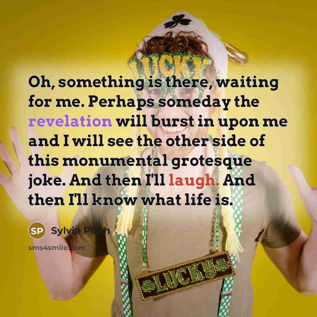 “Oh, something is there, waiting for me. Perhaps someday the revelation will burst in upon me and I will see the other side of this monumental grotesque joke. And then I'll laugh. And then I'll know what life is.” quote by Sylvia Plath