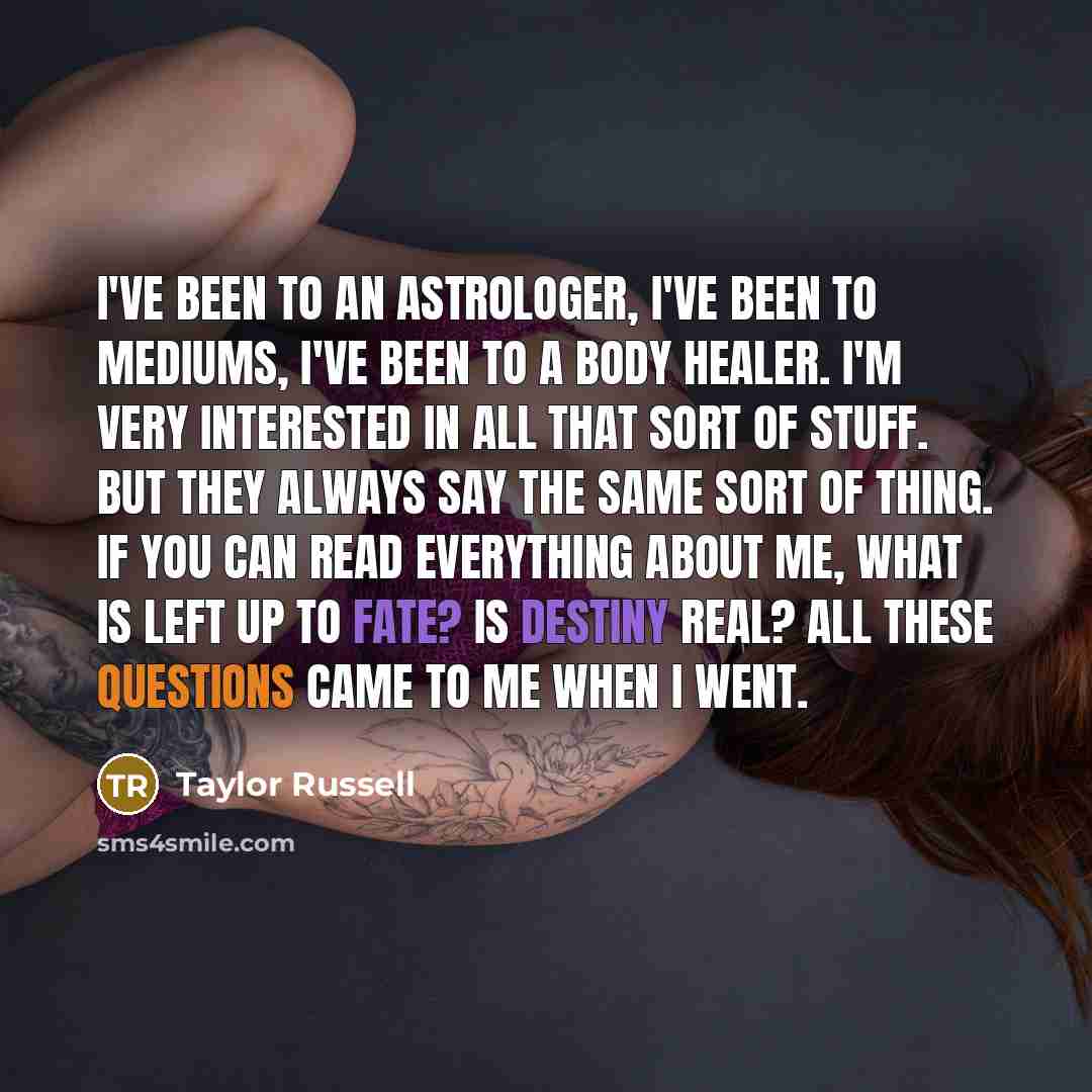 “I've been to an astrologer, I've been to mediums, I've been to a body healer. I'm very interested in all that sort of stuff. But they always say the same sort of thing. If you can read everything about me, what is left up to fate? Is destiny real? All these questions came to me when I went.” quote by Taylor Russell