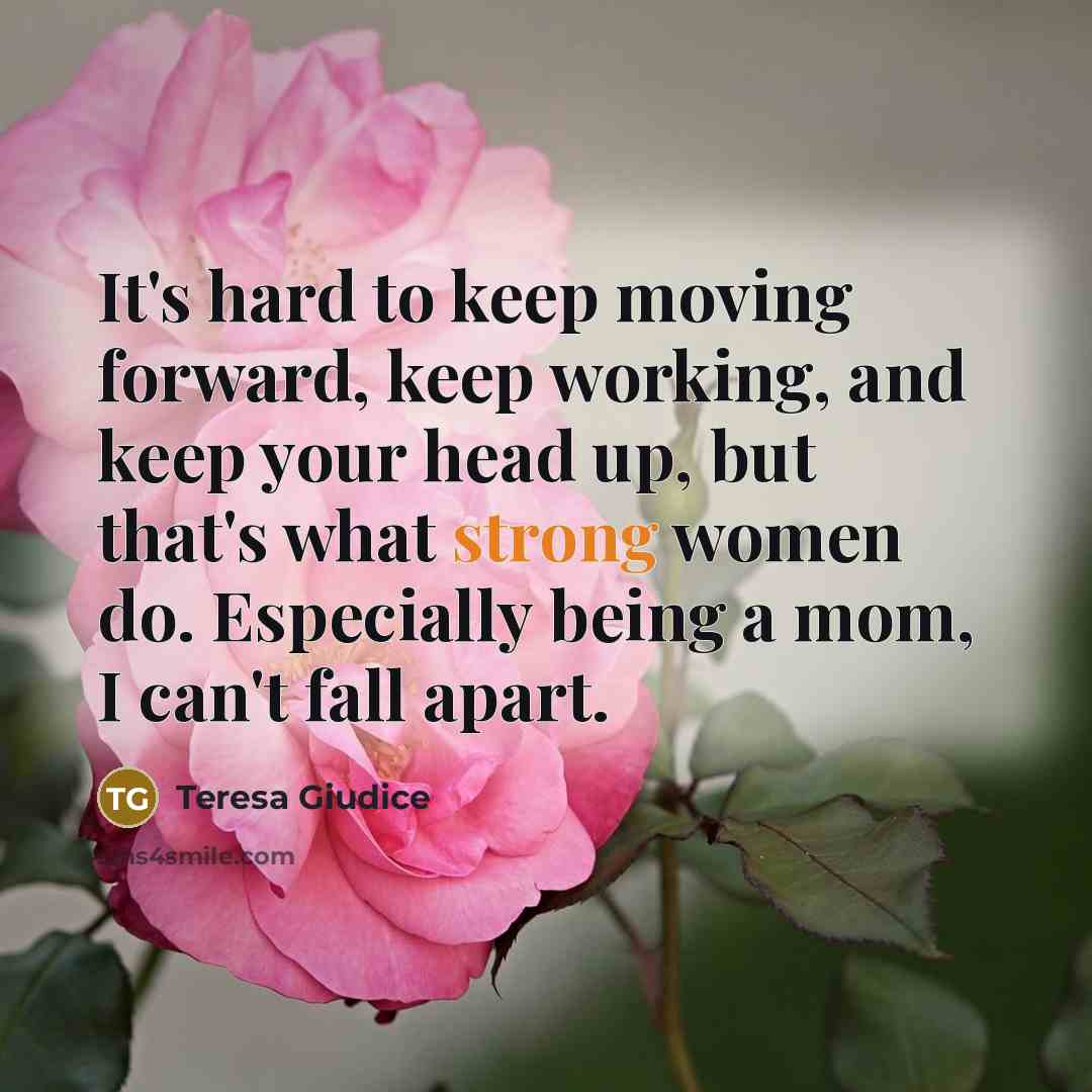 “It's hard to keep moving forward, keep working, and keep your head up, but that's what strong women do. Especially being a mom, I can't fall apart.” quote by Teresa Giudice