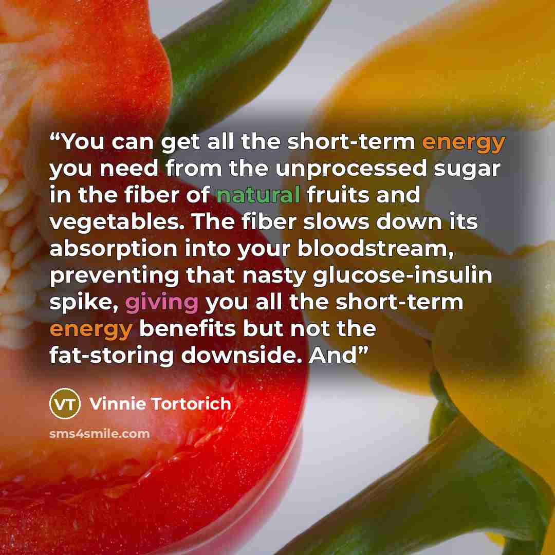 “You can get all the short-term energy you need from the unprocessed sugar in the fiber of natural fruits and vegetables. The fiber slows down its absorption into your bloodstream, preventing that nasty glucose-insulin spike, giving you all the short-term energy benefits but not the fat-storing…” quote by Vinnie Tortorich