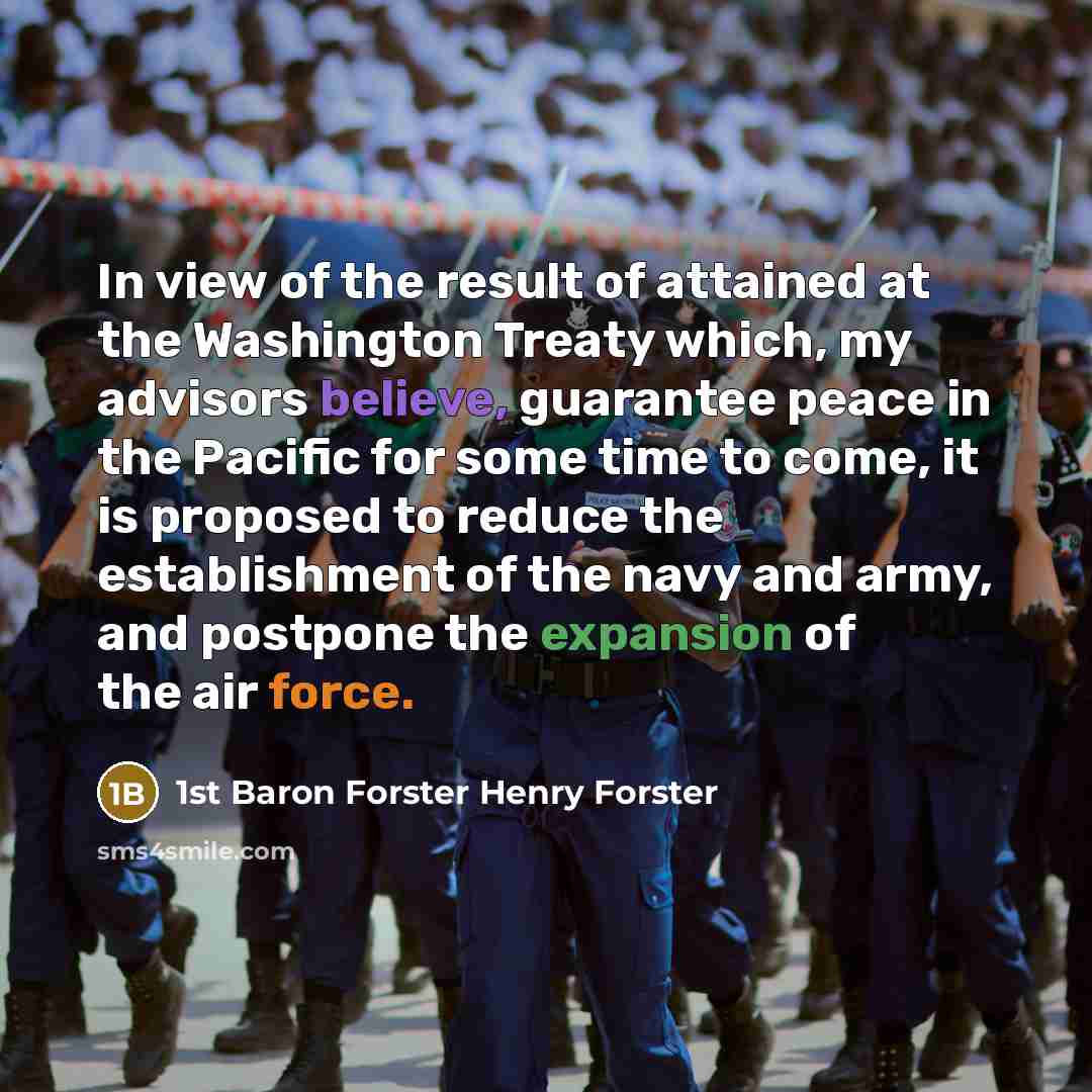“In view of the result of attained at the Washington Treaty which, my advisors believe, guarantee peace in the Pacific for some time to come, it is proposed to reduce the establishment of the navy and army, and postpone the expansion of the air force.” quote by 1st Baron Forster Henry Forster