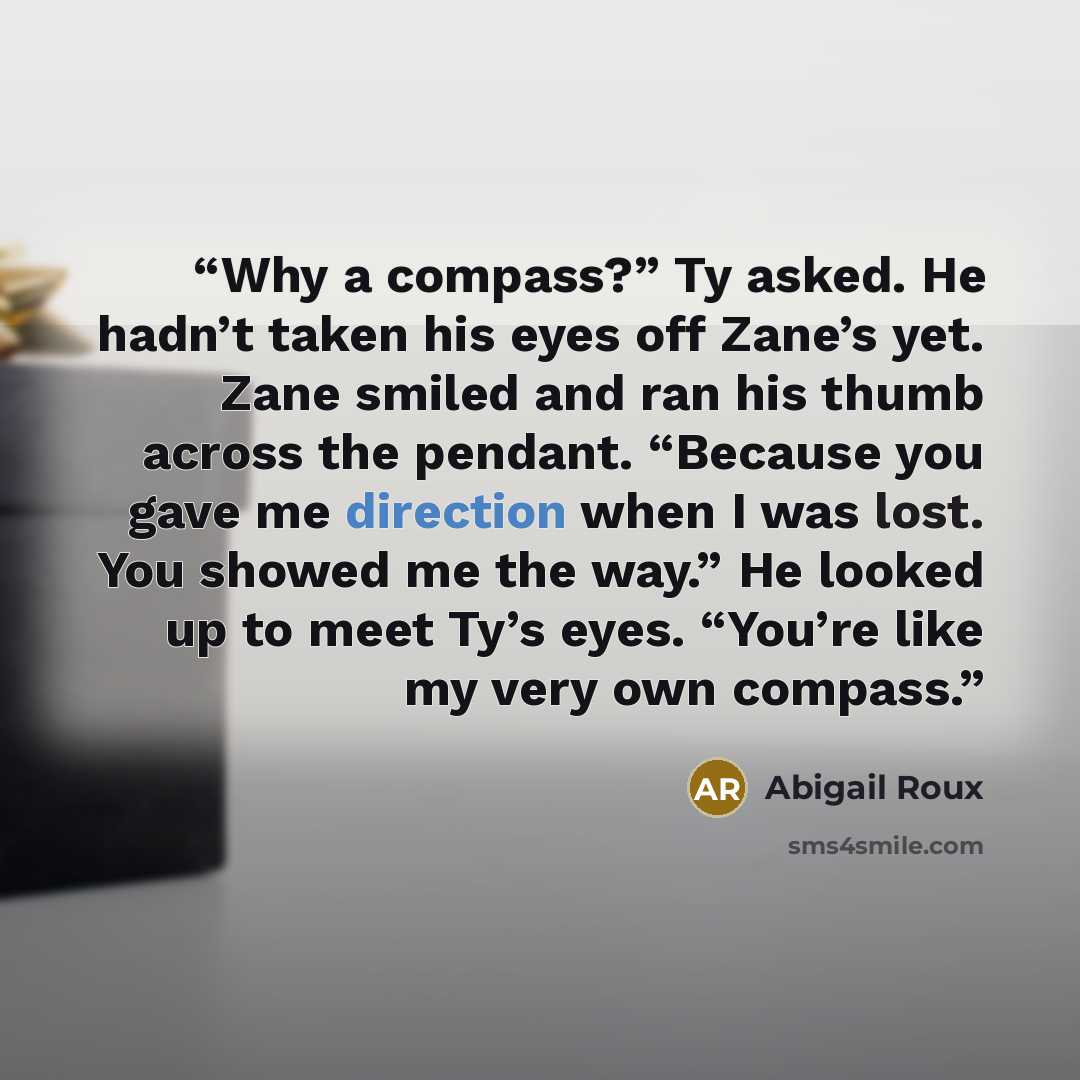 “Why a compass?” Ty asked. He hadn’t taken his eyes off Zane’s yet. Zane smiled and ran his thumb across the pendant. “Because you gave me direction when I was lost. You showed me the way.” He looked up to meet Ty’s eyes. “You’re like my very own compass.” quote by Abigail Roux