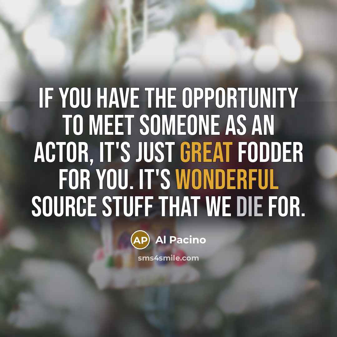 “If you have the opportunity to meet someone as an actor, it's just great fodder for you. It's wonderful source stuff that we die for.” quote by Al Pacino