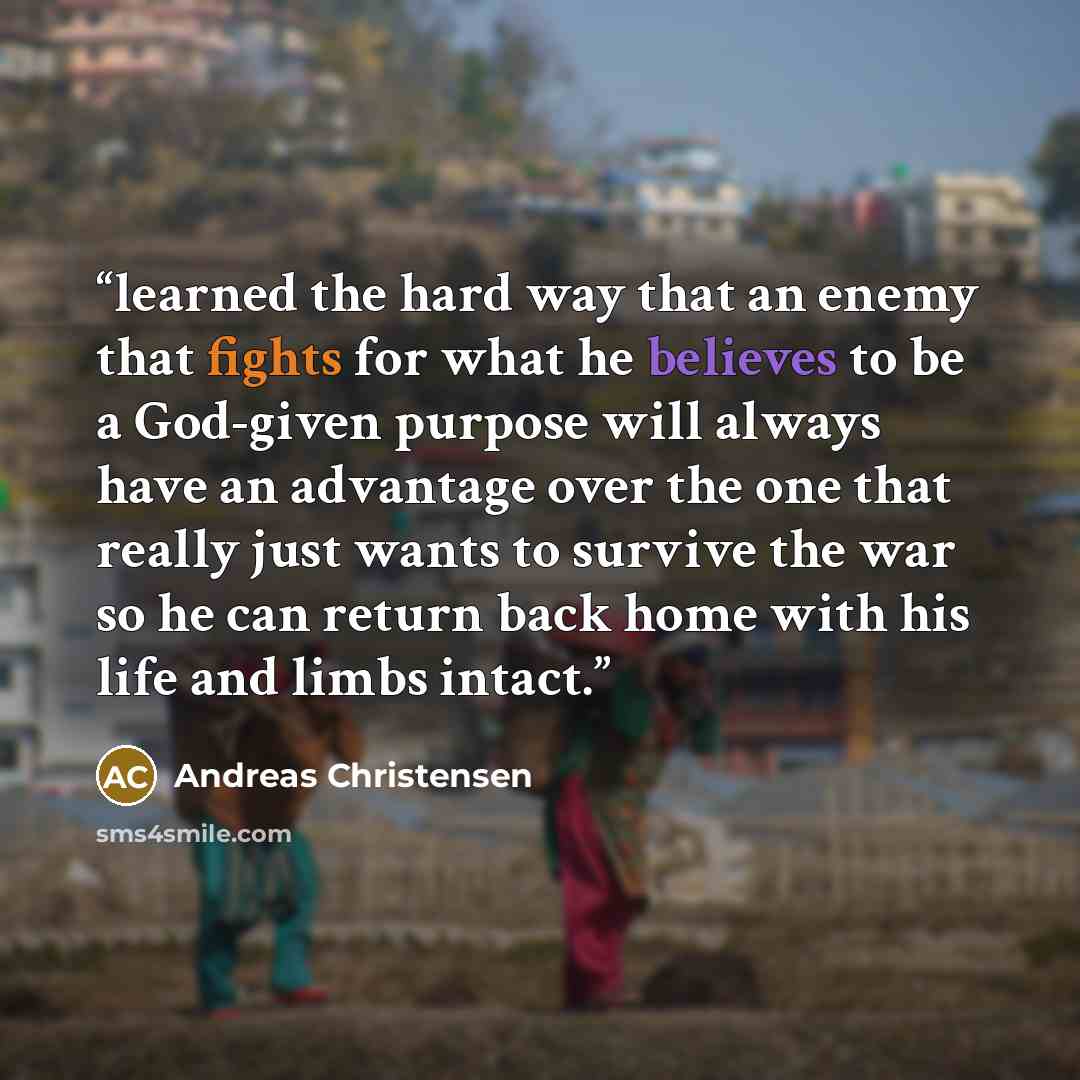 “learned the hard way that an enemy that fights for what he believes to be a God-given purpose will always have an advantage over the one that really just wants to survive the war so he can return back home with his life and limbs intact.” quote by Andreas Christensen