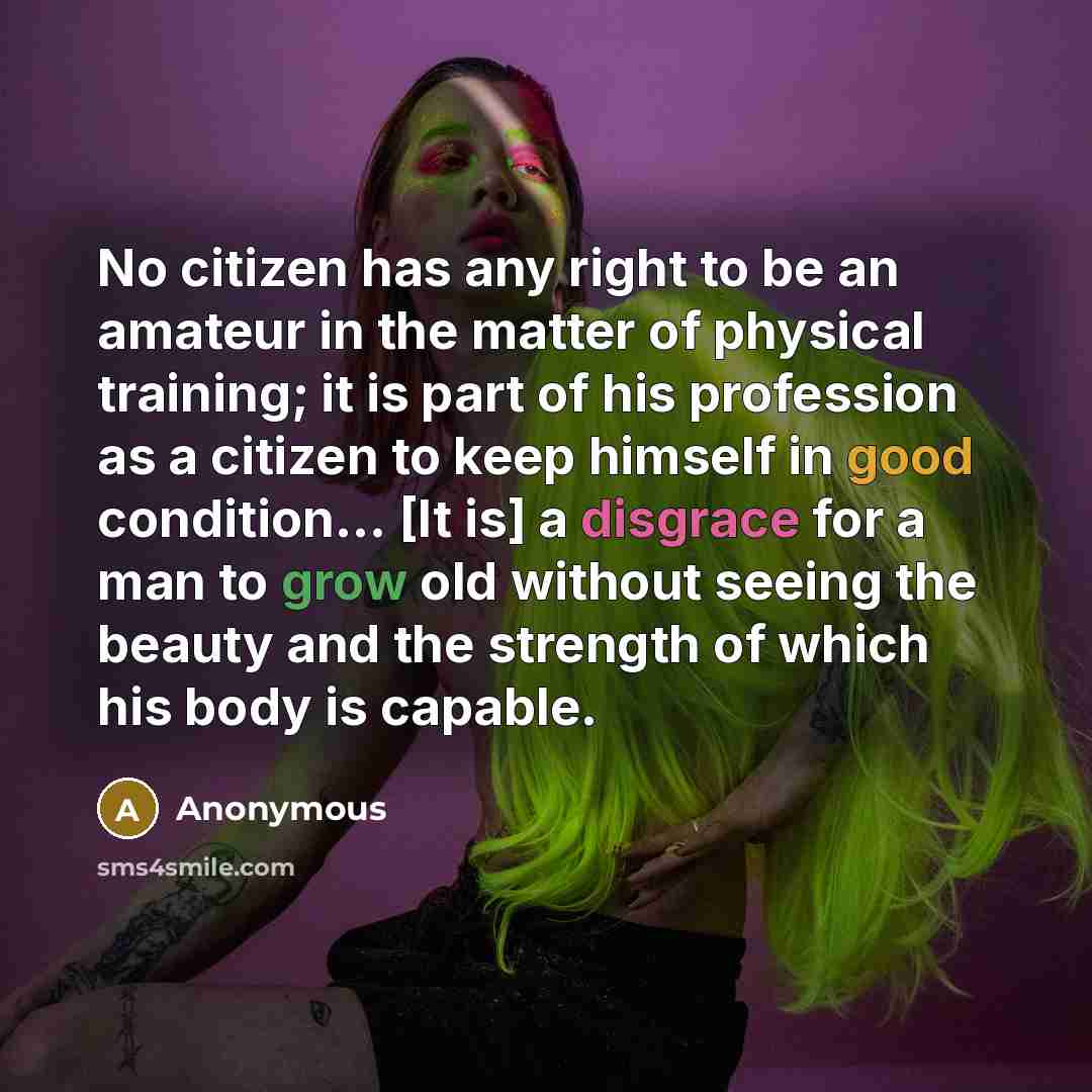 “No citizen has any right to be an amateur in the matter of physical training; it is part of his profession as a citizen to keep himself in good condition... [It is] a disgrace for a man to grow old without seeing the beauty and the strength of which his body is capable.” quote by Anonymous