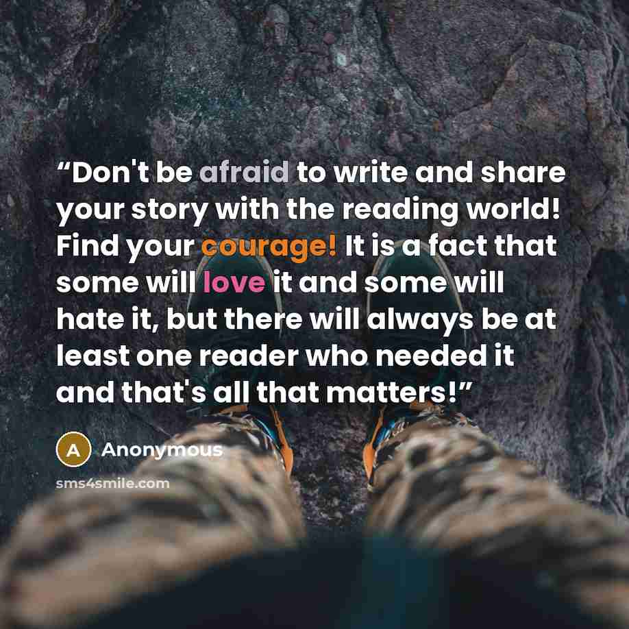 “Don't be afraid to write and share your story with the reading world! Find your courage! It is a fact that some will love it and some will hate it, but there will always be at least one reader who needed it and that's all that matters!” quote by Anonymous