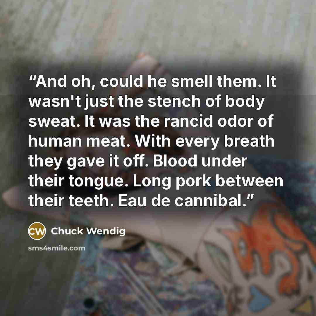 “And oh, could he smell them. It wasn't just the stench of body sweat. It was the rancid odor of human meat. With every breath they gave it off. Blood under their tongue. Long pork between their teeth. Eau de cannibal.” quote by Chuck Wendig