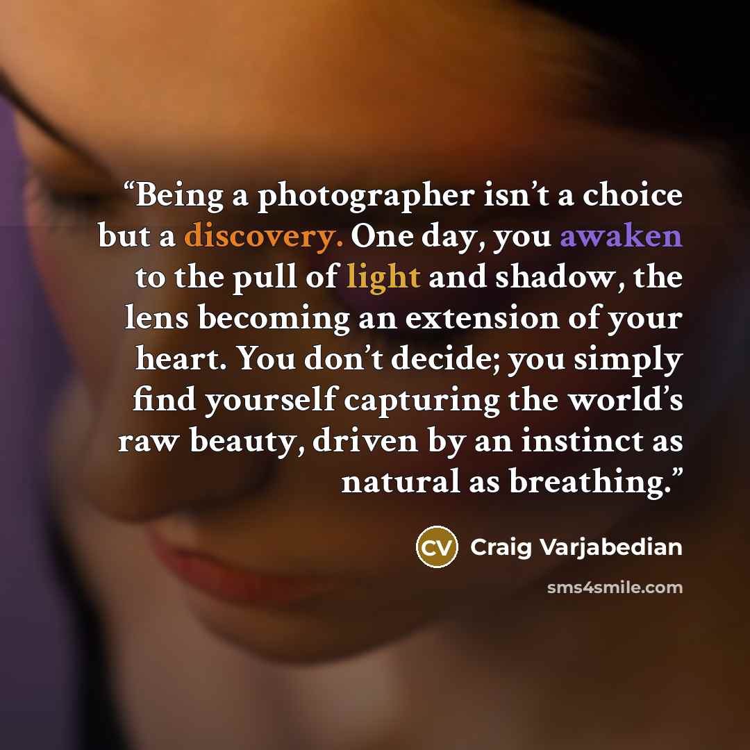 “Being a photographer isn’t a choice but a discovery. One day, you awaken to the pull of light and shadow, the lens becoming an extension of your heart. You don’t decide; you simply find yourself capturing the world’s raw beauty, driven by an instinct as natural as breathing.” quote by Craig Varjabedian