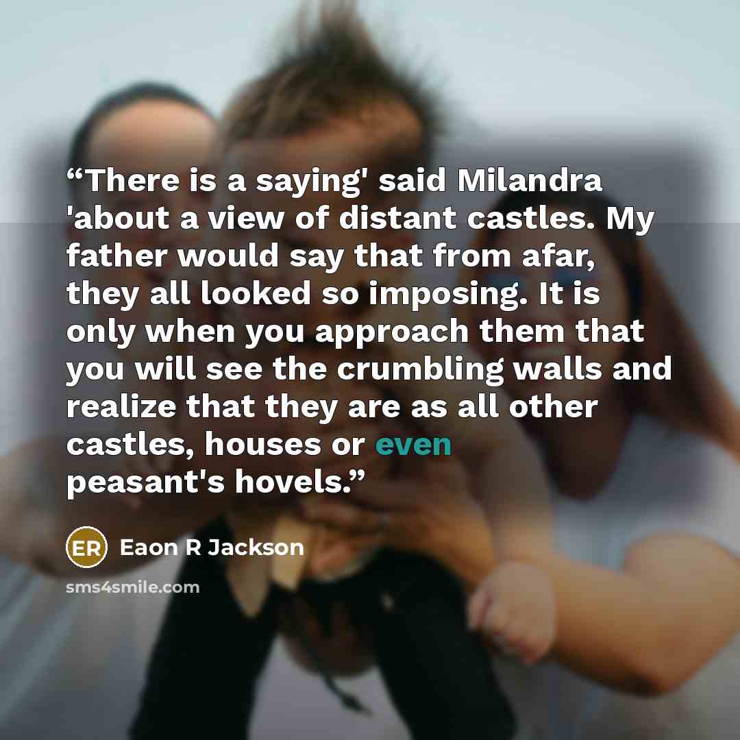 “There is a saying' said Milandra 'about a view of distant castles. My father would say that from afar, they all looked so imposing. It is only when you approach them that you will see the crumbling walls and realize that they are as all other castles, houses or even peasant's hovels.” quote by Eaon R Jackson