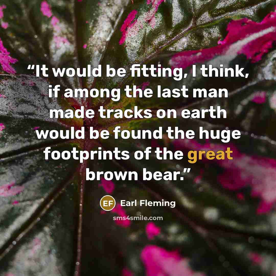“It would be fitting, I think, if among the last man made tracks on earth would be found the huge footprints of the great brown bear.” quote by Earl Fleming