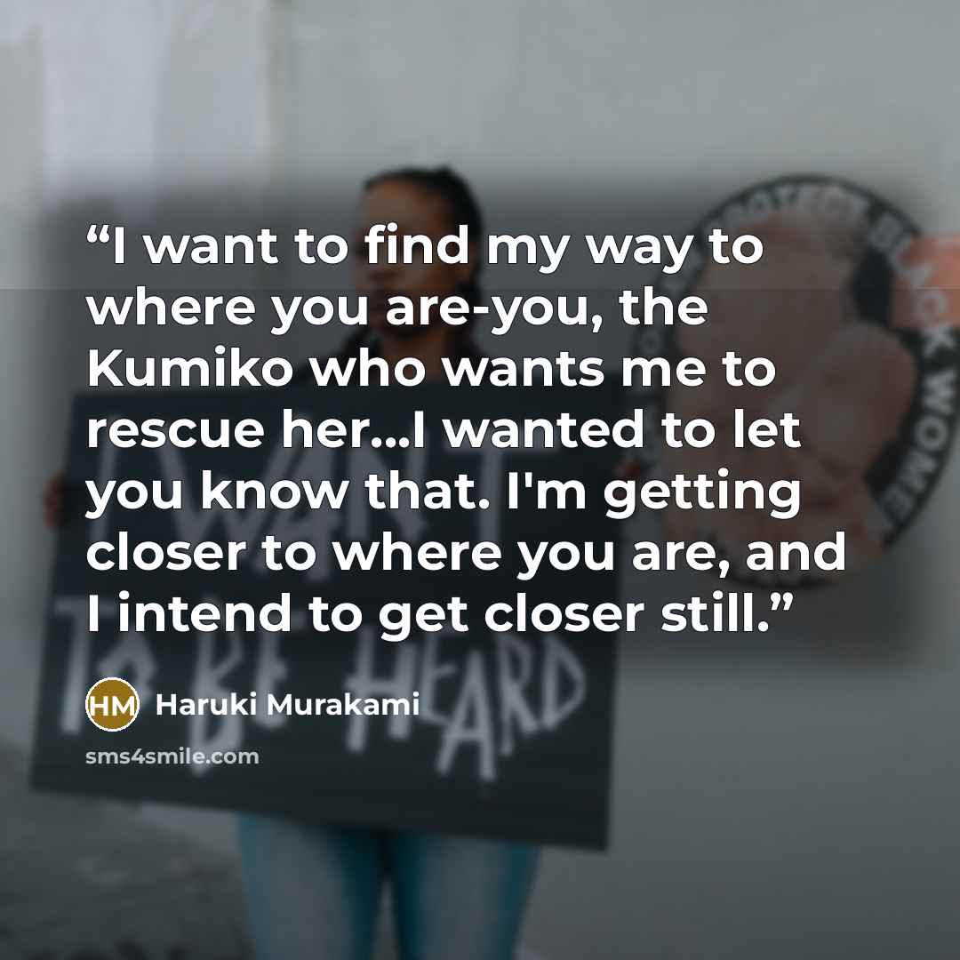 “I want to find my way to where you are-you, the Kumiko who wants me to rescue her...I wanted to let you know that. I'm getting closer to where you are, and I intend to get closer still.” quote by Haruki Murakami