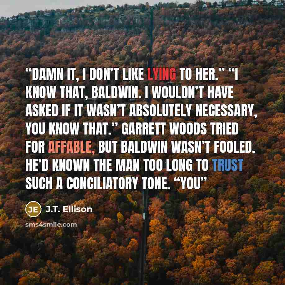 “Damn it, I don’t like lying to her.” “I know that, Baldwin. I wouldn’t have asked if it wasn’t absolutely necessary, you know that.” Garrett Woods tried for affable, but Baldwin wasn’t fooled. He’d known the man too long to trust such a conciliatory tone. “You” quote by J.T. Ellison