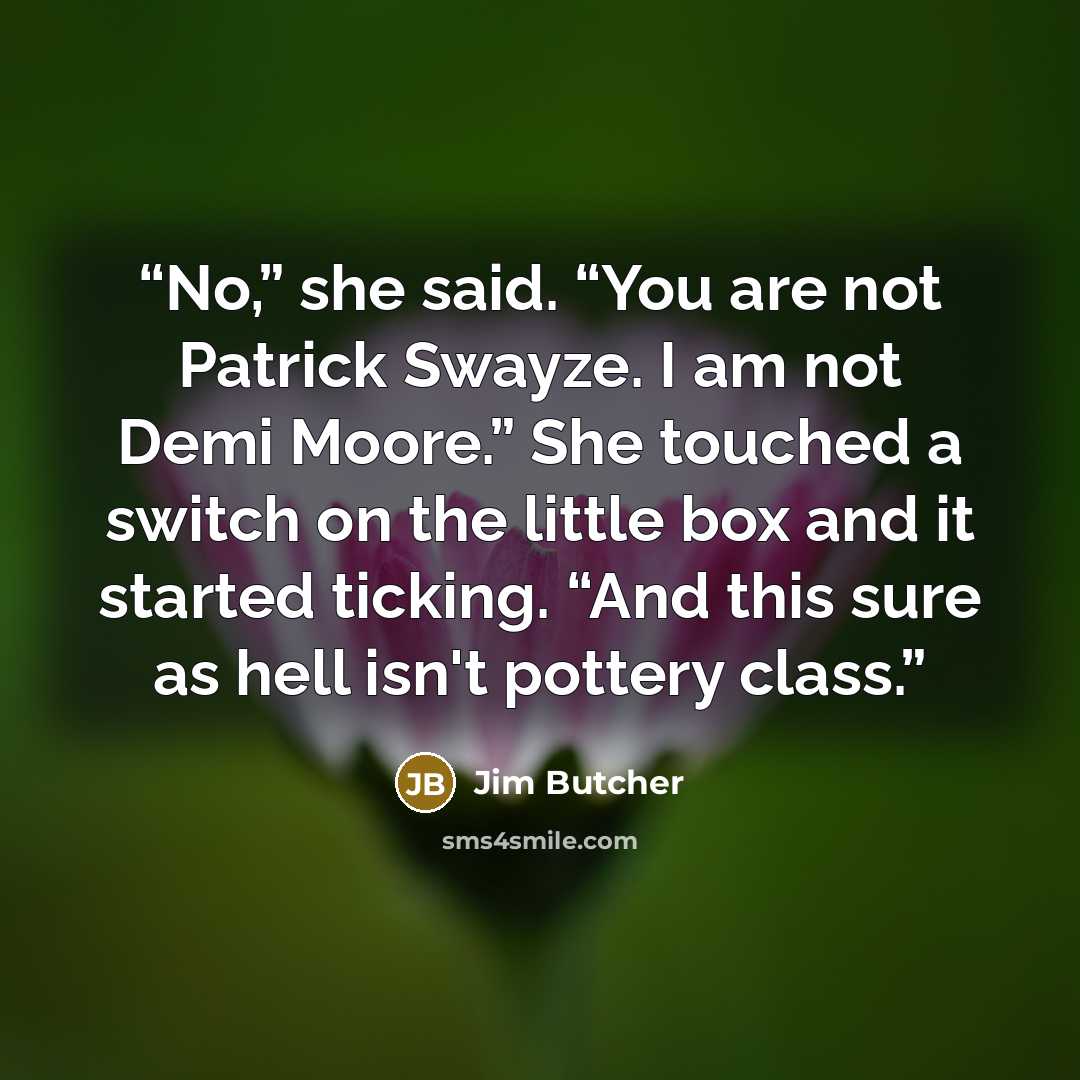 “No,” she said. “You are not Patrick Swayze. I am not Demi Moore.” She touched a switch on the little box and it started ticking. “And this sure as hell isn't pottery class.” quote by Jim Butcher