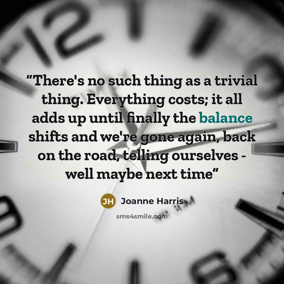 “There's no such thing as a trivial thing. Everything costs; it all adds up until finally the balance shifts and we're gone again, back on the road, telling ourselves - well maybe next time” quote by Joanne Harris