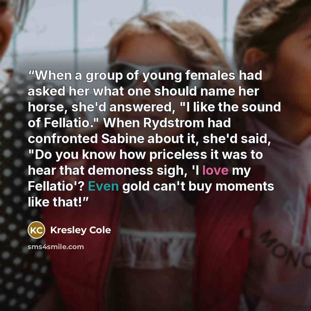 “When a group of young females had asked her what one should name her horse, she'd answered, "I like the sound of Fellatio." When Rydstrom had confronted Sabine about it, she'd said, "Do you know how priceless it was to hear that demoness sigh, 'I love my Fellatio'? Even gold can't buy moments like…” quote by Kresley Cole