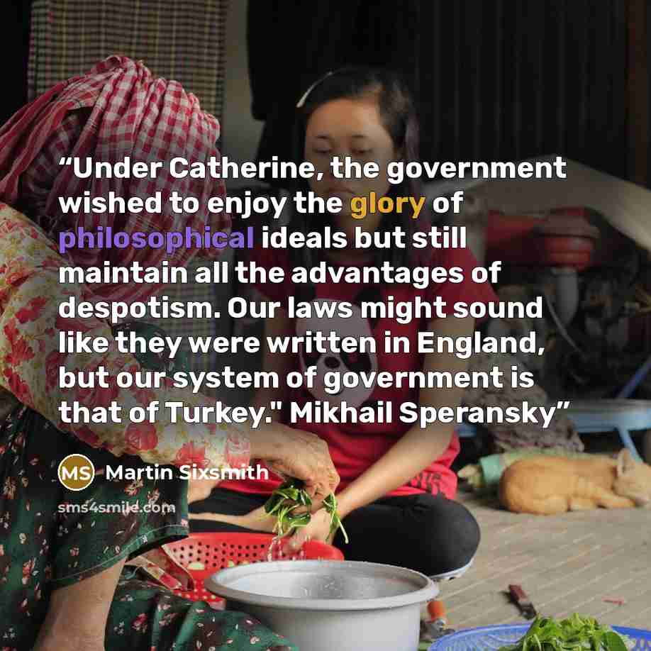 “Under Catherine, the government wished to enjoy the glory of philosophical ideals but still maintain all the advantages of despotism. Our laws might sound like they were written in England, but our system of government is that of Turkey." Mikhail Speransky” quote by Martin Sixsmith