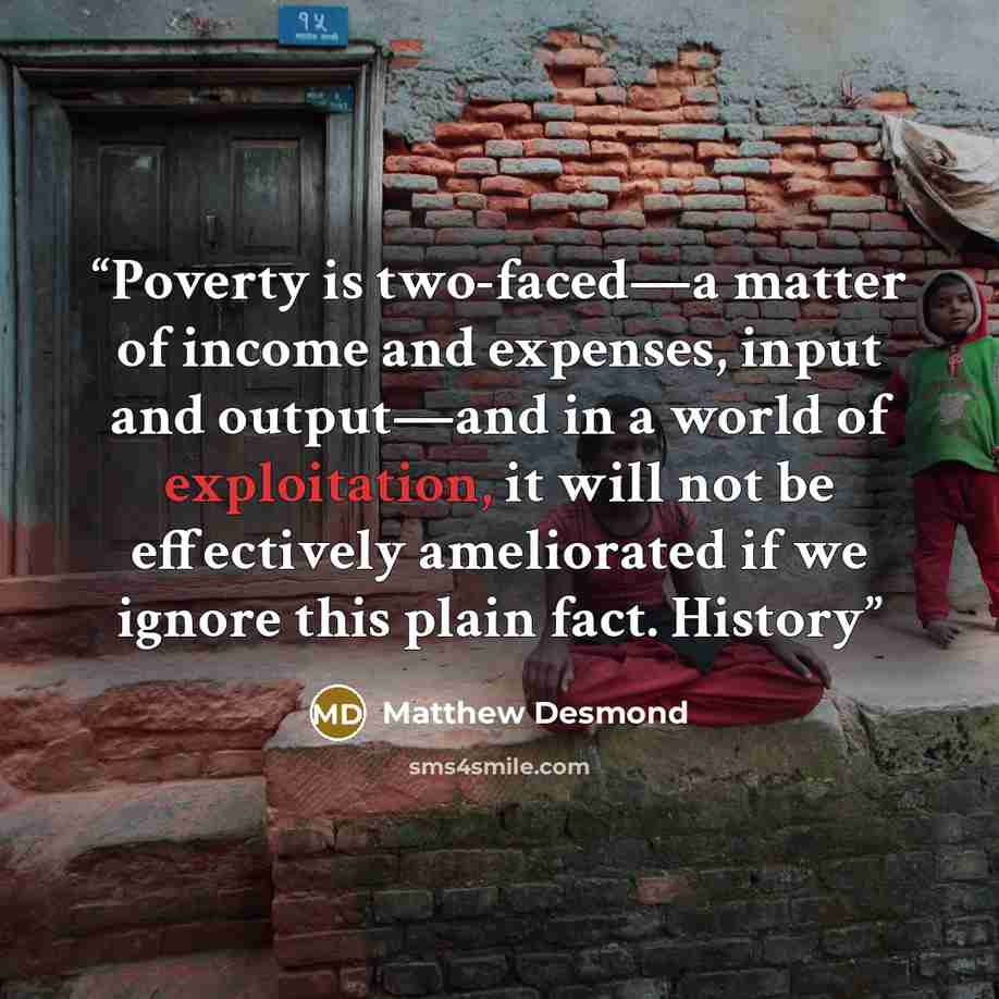 “Poverty is two-faced—a matter of income and expenses, input and output—and in a world of exploitation, it will not be effectively ameliorated if we ignore this plain fact. History” quote by Matthew Desmond