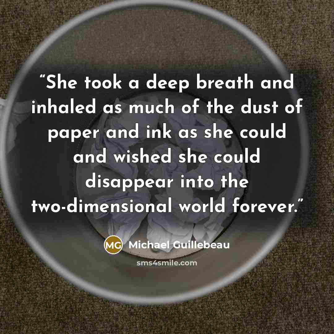 “She took a deep breath and inhaled as much of the dust of paper and ink as she could and wished she could disappear into the two-dimensional world forever.” quote by Michael Guillebeau