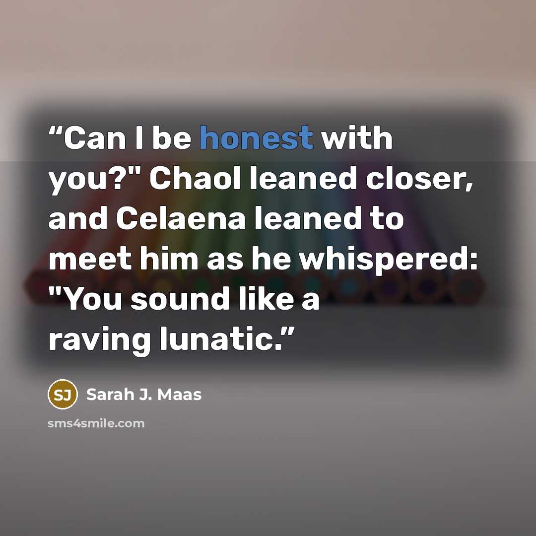 “Can I be honest with you?" Chaol leaned closer, and Celaena leaned to meet him as he whispered: "You sound like a raving lunatic.” quote by Sarah J. Maas