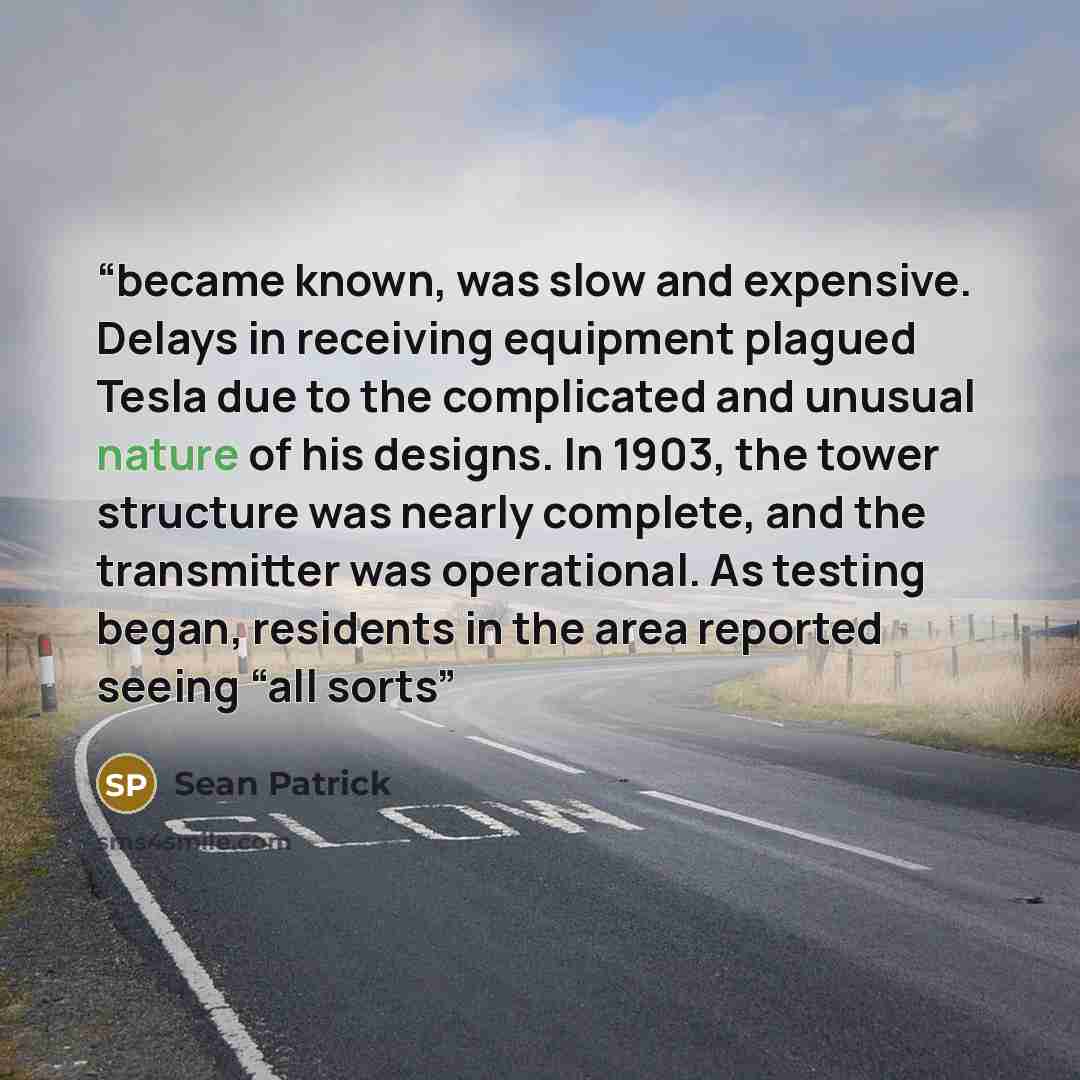 “became known, was slow and expensive. Delays in receiving equipment plagued Tesla due to the complicated and unusual nature of his designs. In 1903, the tower structure was nearly complete, and the transmitter was operational. As testing began, residents in the area reported seeing “all sorts” quote by Sean Patrick