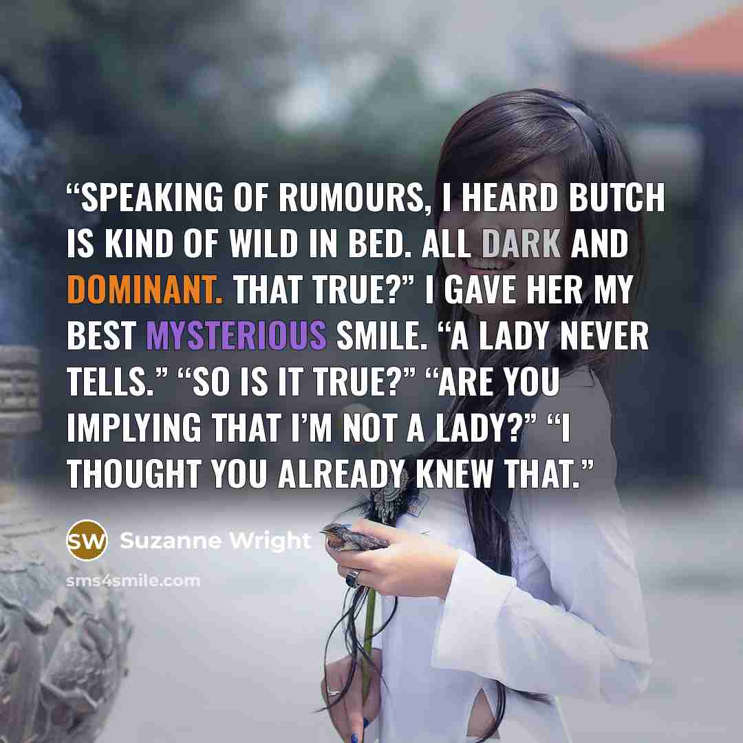 “Speaking of rumours, I heard Butch is kind of wild in bed. All dark and dominant. That true?” I gave her my best mysterious smile. “A lady never tells.” “So is it true?” “Are you implying that I’m not a lady?” “I thought you already knew that.” quote by Suzanne Wright