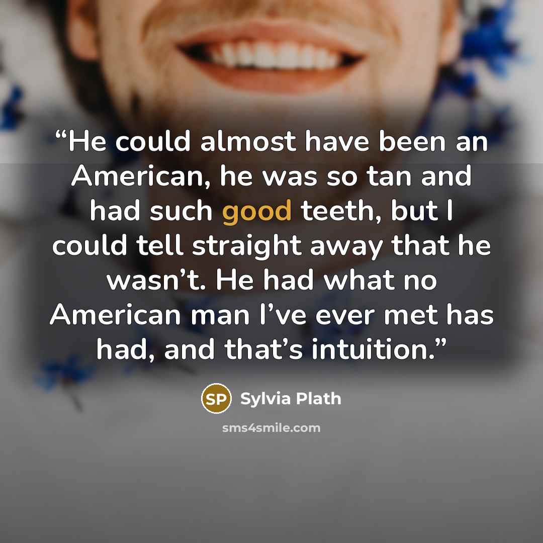 “He could almost have been an American, he was so tan and had such good teeth, but I could tell straight away that he wasn’t. He had what no American man I’ve ever met has had, and that’s intuition.” quote by Sylvia Plath