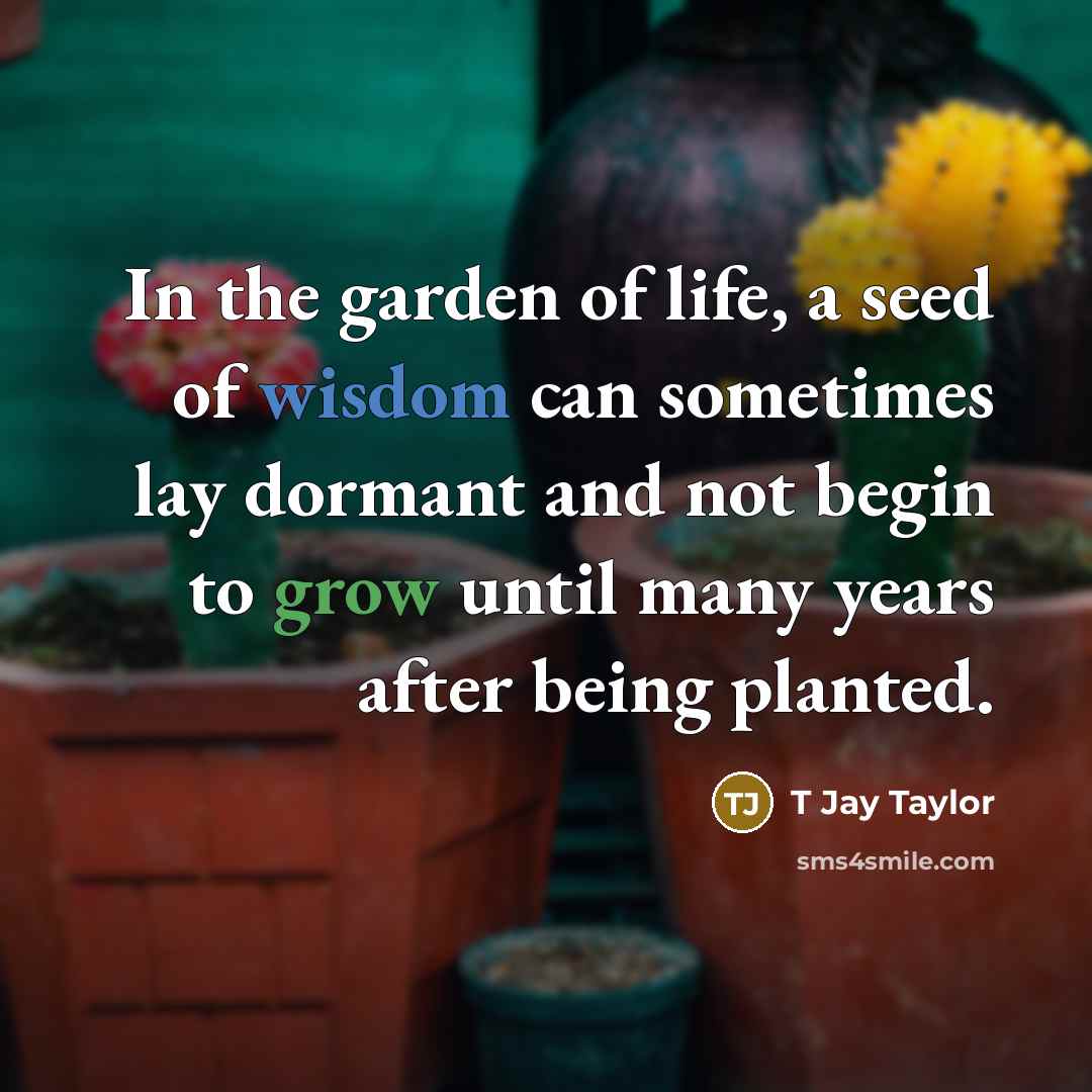“In the garden of life, a seed of wisdom can sometimes lay dormant and not begin to grow until many years after being planted.” quote by T Jay Taylor