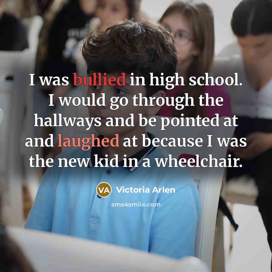 “I was bullied in high school. I would go through the hallways and be pointed at and laughed at because I was the new kid in a wheelchair.” quote by Victoria Arlen