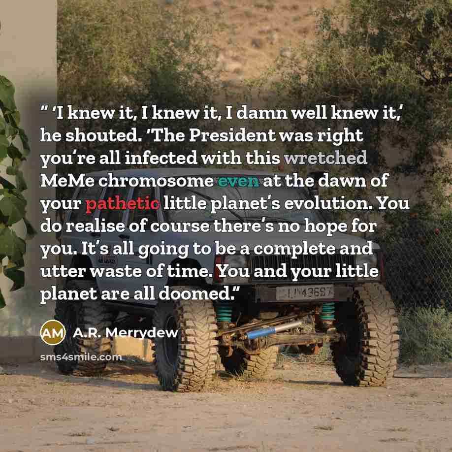 “‘I knew it, I knew it, I damn well knew it,’ he shouted. ‘The President was right you’re all infected with this wretched MeMe chromosome even at the dawn of your pathetic little planet’s evolution. You do realise of course there’s no hope for you. It’s all going to be a complete and utter waste of…” quote by A.R. Merrydew