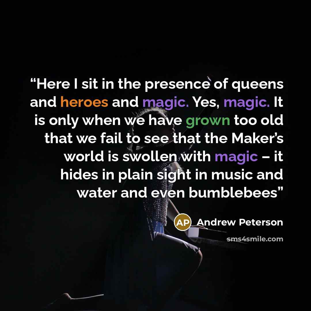 “Here I sit in the presence of queens and heroes and magic. Yes, magic. It is only when we have grown too old that we fail to see that the Maker’s world is swollen with magic – it hides in plain sight in music and water and even bumblebees” quote by Andrew Peterson