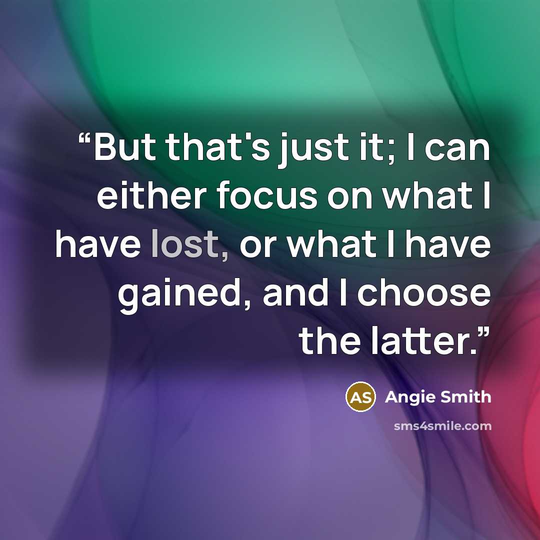 “But that's just it; I can either focus on what I have lost, or what I have gained, and I choose the latter.” quote by Angie Smith