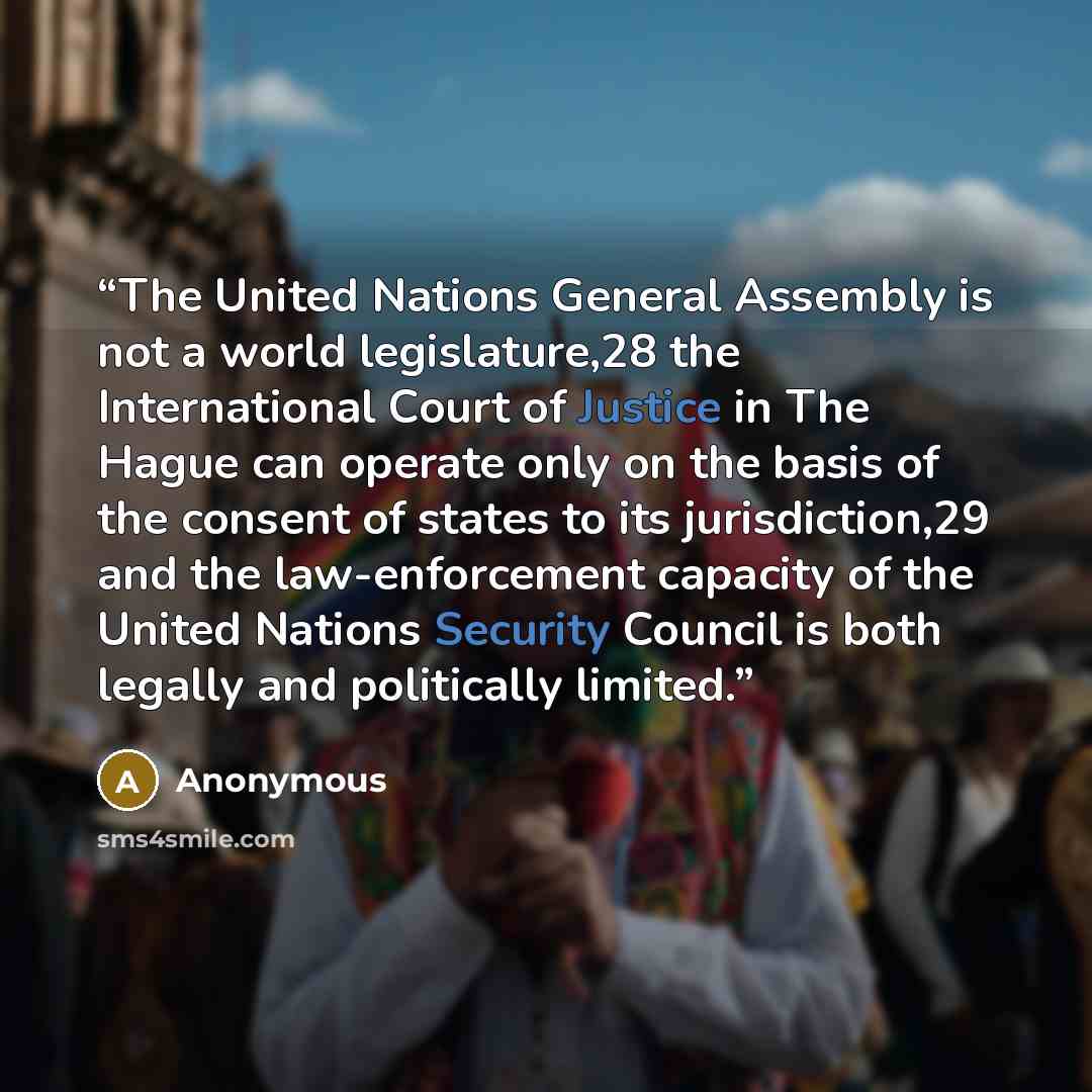 “The United Nations General Assembly is not a world legislature,28 the International Court of Justice in The Hague can operate only on the basis of the consent of states to its jurisdiction,29 and the law-enforcement capacity of the United Nations Security Council is both legally and politically…” quote by Anonymous