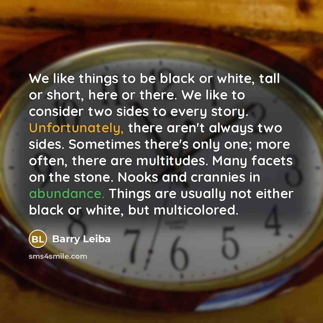 “We like things to be black or white, tall or short, here or there. We like to consider two sides to every story. Unfortunately, there aren't always two sides. Sometimes there's only one; more often, there are multitudes. Many facets on the stone. Nooks and crannies in abundance. Things are usually…” quote by Barry Leiba