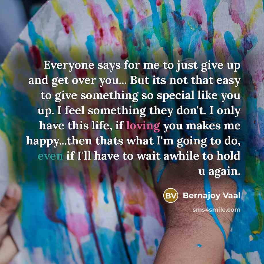 “Everyone says for me to just give up and get over you... But its not that easy to give something so special like you up. I feel something they don't. I only have this life, if loving you makes me happy...then thats what I'm going to do, even if I'll have to wait awhile to hold u again.” quote by Bernajoy Vaal