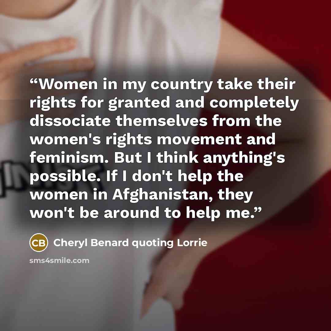 “Women in my country take their rights for granted and completely dissociate themselves from the women's rights movement and feminism. But I think anything's possible. If I don't help the women in Afghanistan, they won't be around to help me.” quote by Cheryl Benard quoting Lorrie