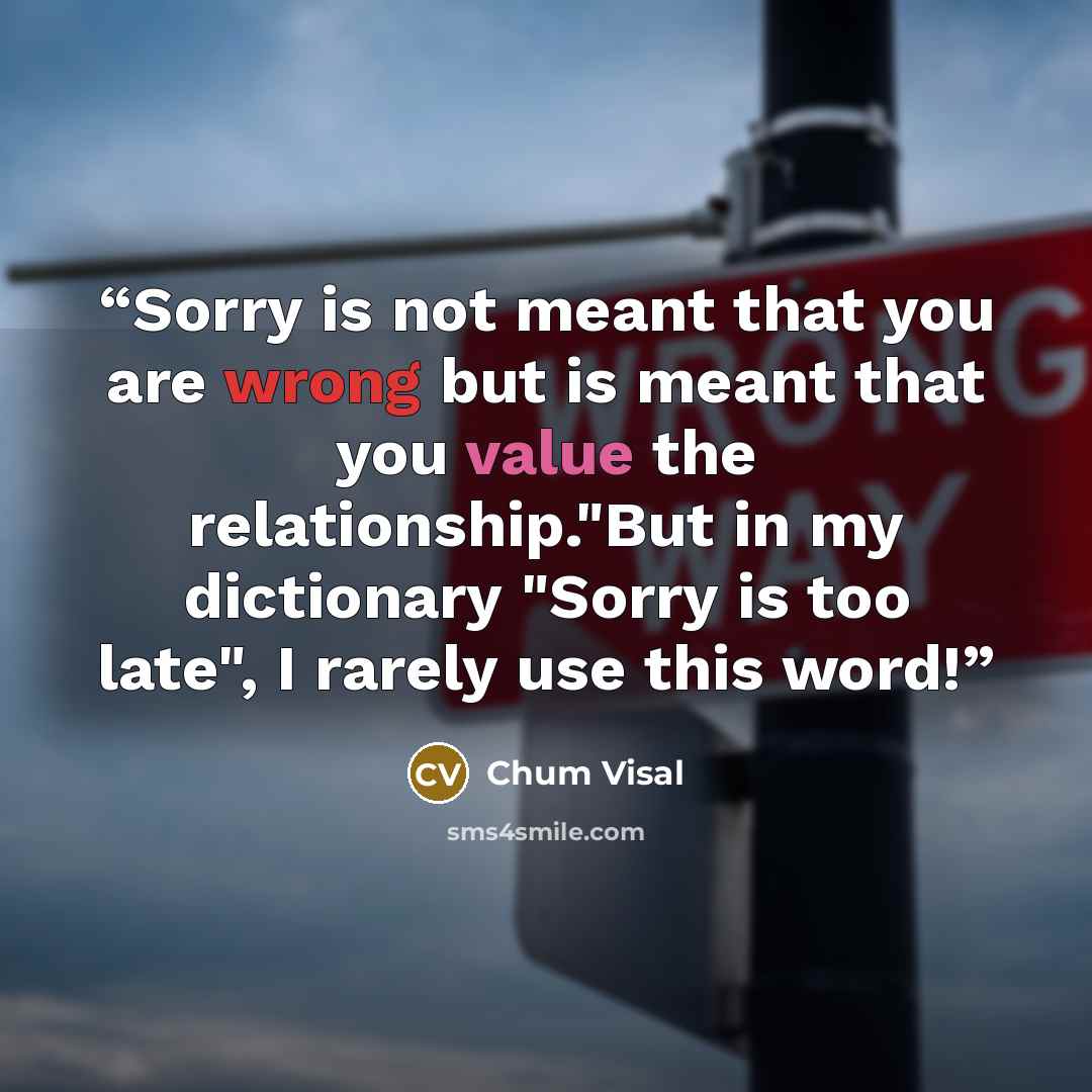 “Sorry is not meant that you are wrong but is meant that you value the relationship."But in my dictionary "Sorry is too late", I rarely use this word!” quote by Chum Visal