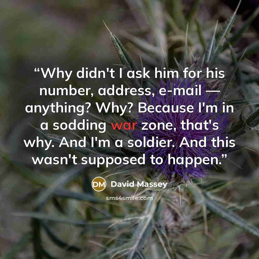 “Why didn't I ask him for his number, address, e-mail — anything? Why? Because I'm in a sodding war zone, that's why. And I'm a soldier. And this wasn't supposed to happen.” quote by David Massey