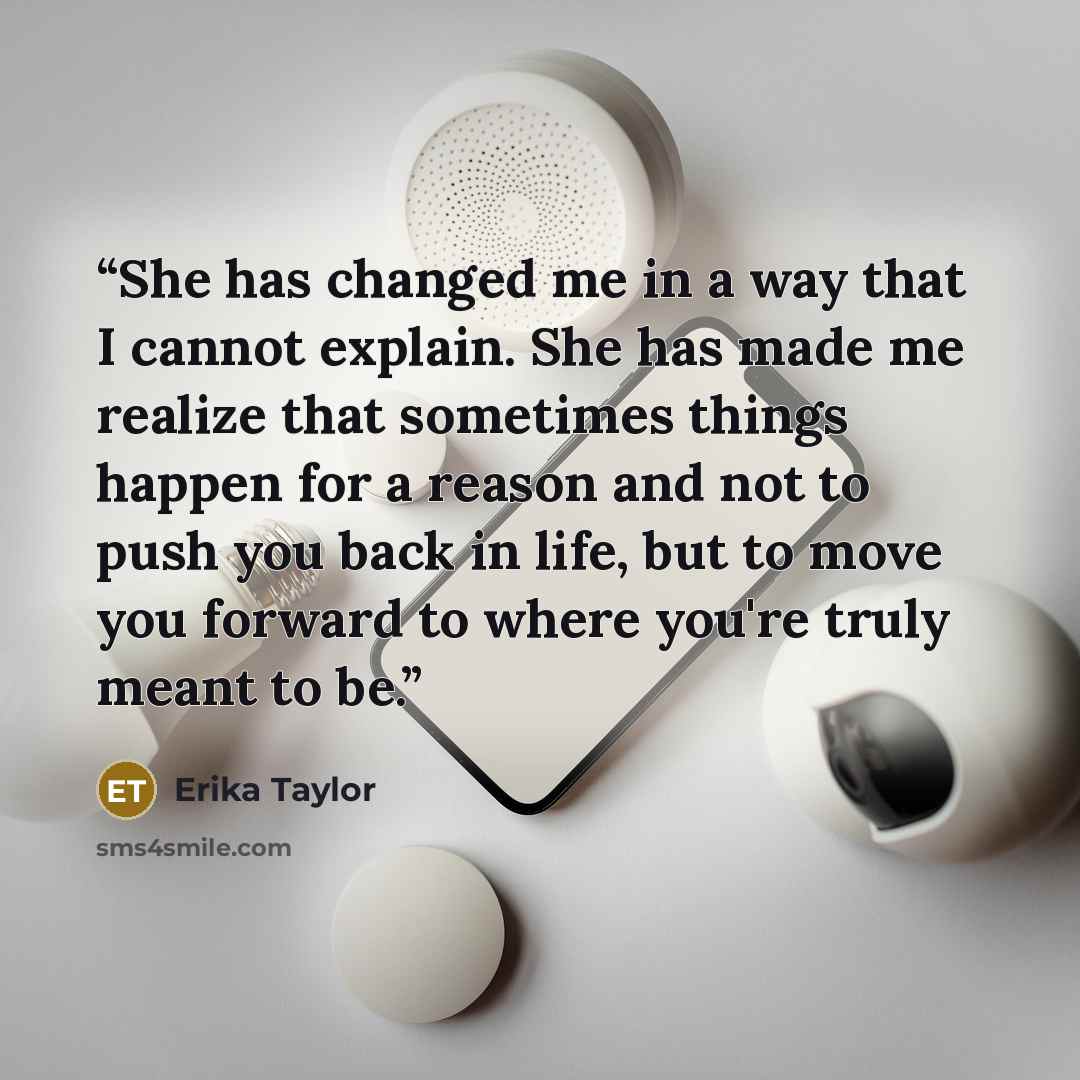 “She has changed me in a way that I cannot explain. She has made me realize that sometimes things happen for a reason and not to push you back in life, but to move you forward to where you're truly meant to be.” quote by Erika Taylor